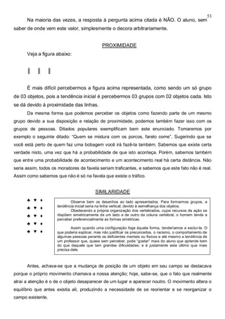 53
Na maioria das vezes, a resposta à pergunta acima citada é NÃO. O aluno, sem
saber de onde vem este valor, simplesmente o decora arbitrariamente.
PROXIMIDADE
Veja a figura abaixo:
║ ║ ║
É mais difícil percebermos a figura acima representada, como sendo um só grupo
de 03 objetos, pois a tendência inicial é percebermos 03 grupos com 02 objetos cada. Isto
se dá devido à proximidade das linhas.
Da mesma forma que podemos perceber os objetos como fazendo parte de um mesmo
grupo devido a sua disposição e relação de proximidade, podemos também fazer isso com os
grupos de pessoas. Ditados populares exemplificam bem este enunciado. Tomaremos por
exemplo o seguinte ditado: “Quem se mistura com os porcos, farelo come”. Sugerindo que se
você está perto de quem faz uma bobagem você irá fazê-la também. Sabemos que existe certa
verdade nisto, uma vez que há a probabilidade de que isto aconteça. Porém, sabemos também
que entre uma probabilidade de acontecimento e um acontecimento real há certa distância. Não
seria assim, todos os moradores de favela seriam traficantes, e sabemos que este fato não é real.
Assim como sabemos que não é só na favela que existe o tráfico.
SIMILARIDADE
♣ ♥ ♦
♣ ♥ ♦
♣ ♥ ♦
♣ ♥ ♦
♣ ♥ ♦
MOBILIDADE OU MOVIMENTO
Antes, achava-se que a mudança de posição de um objeto em seu campo se destacava
porque o próprio movimento chamava a nossa atenção; hoje, sabe-se, que o fato que realmente
atrai a atenção é o de o objeto desaparecer de um lugar e aparecer noutro. O movimento altera o
equilíbrio que antes existia ali, produzindo a necessidade de se reorientar e se reorganizar o
campo existente.
Observe bem os desenhos ao lado apresentados. Para formarmos grupos, a
tendência inicial seria na linha vertical, devido à semelhança dos objetos.
Obedecendo a própria organização dos vertebrados, cujos recursos de ação se
dispõem simetricamente de um lado e de outro da coluna vertebral, o homem tende a
perceber preferencialmente as formas simétricas.
Assim quando uma configuração foge àquela forma, tenderíamos a excluí-la. O
que poderia explicar, mas não justificar os preconceitos, o racismo, o comportamento de
algumas pessoas perante os deficientes mentais ou físicos e até mesmo a tendência de
um professor que, quase sem perceber, pode “gostar” mais do aluno que aprende bem
do que daquele que tem grandes dificuldades; e é justamente este último que mais
precisa dele.
 