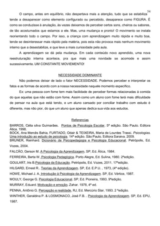 54
O campo, antes em equilíbrio, não despertava mais a atenção, tudo que se estabiliza
tende a desaparecer como elemento configurado ou percebido, desaparece como FIGURA. É
como se conduzisse à anulação, às vezes deixamos de perceber certos sons, cheiros ou sabores,
de tão acostumados que estamos a ele. Mas, uma mudança e pronto! O movimento se instala
reorientando todo o campo. Por isso, a criança com aprendizagem muito rápida e muito boa,
tende se desinteressar mais rápido pela matéria, pois esta não provoca mais nenhum movimento
interno que a desestabilize, e que leve a mais curiosidade pela aula.
A aprendizagem se dá pela mudança. Em cada conteúdo novo aprendido, uma nova
reestruturação interna acontece, pra que mais uma novidade se acomode e assim
sucessivamente. UM CONSTANTE MOVIEMENTO!
NECESSIDADE DOMINANTE
Não podemos deixar de lado o fator NECESSIDADE. Podemos perceber e interpretar os
fatos e as formas de acordo com a nossa necessidade naquele momento específico.
Ex: uma pessoa com fome tem mais facilidade de perceber formas relacionadas à comida
do que aquelas que não estão com fome. Assim como um aluno com fome terá mais dificuldade
de pensar na aula que está tendo, e um aluno cansado por conciliar trabalho com estudo é
diferente, mas não pior, do que um aluno que apenas dedica sua vida aos estudos.
Referencias
BARROS, Célia silva Guimarães. Pontos de Psicologia Escolar. 5ª edição. São Paulo. Editora
Ática. 1998.
BOCK, Ana Mercês Bahia, FURTADO, Odair & TEIXEIRA, Maria de Lourdes Trassi. Psicologias.
Uma introdução ao estudo de psicologia. 14ª edição. São Paulo. Editora Saraiva. 2009.
BRUNER, Reinhard. Dicionário de Psicopedagogia e Psicologia Educacional. Petrópolis, Ed.
Vozes, 2004.
FALCÃO, Gerson M. A Psicologia da Aprendizagem. SP, Ed. Ática, 1984.
FERREIRA, Berta W. Psicologia Pedagógica. Porto Alegre, Ed. Sulina, 1980. 2ªedição.
GOULART, Iris B.Psicologia da Educação. Petrópolis, Ed. Vozes, 2011. 17ªedição.
HILGARD, Ernest R.. Teorias da Aprendizagem. SP, Ed. E.P.U. , 1973, (4ª edição).
HOWE, Michael J. A. Introdução à Psicologia da Aprendizagem. SP, Ed. Vértice, 1987.
MOULY, George G. Psicologia Educacional. SP, Ed. Pioneira, 1993. 9ªedição.
MURRAY, Eduard. Motivação e emoção. Zahar. 1978, 4ª ed.
PENNA, Antônio G. Percepção e realidade, RJ, Ed. Mercúrio Star, 1993. 2 ªedição.
WINTHER, Geraldina P. & LOSMONACO, José F.B. . Psicologia da Aprendizagem. SP, Ed. EPU,
1987.
 