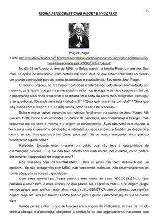 55
TEORIA PSICOGENÉTICADE PIAGET E VYGOTSKY
Imagem: Piaget
Fonte: http://revistaescola.abril.com.br/formacao/formacao-continuada/inatismo-empirismo-construtivismo-
tres-ideias-aprendizagem-608085.shtml?page=2
No dia 09 de Agosto do ano de 1896, na Suíça, nascia na família Piaget um menino. Sua
mãe, na época do nascimento, com certeza não tinha idéia de que estava colocando no mundo
um grande contribuidor para as teorias psicológicas e educacionais. Seu nome: Jean Piaget.
O menino cresceu, se fez homem estudioso e interessado pelo desenvolvimento do ser
humano, tanto que entrou para a universidade e se formou Biólogo. Mais tarde casou-se e foi pai;
e observando seus filhos crescerem e se mostrarem a cada dia seres mais inteligentes, começou
a se questionar: “De onde vem esta inteligência?” / “Será que nascemos com ela?” / “Será que
adquirimos com o tempo?” / “E se adquirimos, como se faz este processo?”.
Estas e muitas outras perguntas com certeza fervilhavam na cabeça de Jean Piaget. Até
que em 1918, iniciou suas atividades no campo da psicologia, não abandonava a biologia, mas
procurava um elo entre a mesma e a origem do conhecimento. Suas observações e estudos o
levaram a uma interessante conclusão: a inteligência nasce conosco e também se desenvolve
com o tempo. Mas que estranho! Como pode ser? Se eu nasço inteligente, ainda preciso
desenvolver alguma coisa?
Resposta: Evidentemente. Imagine um bebê, que não teve a oportunidade de
estimulações diversas... Se ele não teve contato com uma árvore, por exemplo, como poderá
desenvolver a capacidade de imaginar uma?
Nós nascemos com POTENCIALIDADES, mas se estas não forem desenvolvidas, se
atrofiam... Se não interagirmos com MEIO, não recebermos estímulos; não desenvolveremos de
forma adequada as nossas capacidades.
Com estas conclusões, Piaget construiu uma teoria de base PSICOGENÉTICA. Que
palavrão é este? Bom, é mais simples do que parece ser. O prefixo PSICO é de origem grega,
vem de psique, que significa mente, alma, vida; o sufixo GENÉTICA vem de gênesis, que significa
origem. Veja só! Tudo tem haver! O nome perfeito para explicar exatamente aquilo que se queria
dizer.
Vamos pensar juntos: o que se buscava era a origem da inteligência, através de um elo
entre a biologia e a psicologia; chegamos à conclusão de que organicamente, nascemos com
 