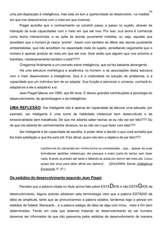 56
uma pré-disposição à inteligência, mas esta só tem a oportunidade se desenvolver, na medida
em que nos relacionamos com o meio em que vivemos.
Piaget acredita que o conhecimento se constrói passo a passo no sujeito, através da
interação de suas capacidades com o meio em que ele vive. Por isso, sua teoria é conhecida
como teoria interacionista, e se opõe às teorias puramente inatistas, ou seja, aquelas que
acreditam que o homem já nasce “pronto”. Assim com também se difere das teorias puramente
ambientalistas, que não acreditam na capacidade inata do sujeito, acreditando cegamente que o
homem é apenas produto do meio em que ele vive. Será então que alguém que vive próximo a
bandidos, necessariamente também o será????
Chegamos finalmente a um conceito sobre inteligência, que se faz bastante abrangente:
Há uma estrutura morfológica e anatômica no homem, e as associações desta estrutura
com o meio desenvolvem a inteligência. Que é a criatividade na solução de problemas, é a
capacidade que um indivíduo tem de se adaptar. Sua função é estruturar o universo, conhecê-lo,
adaptar-se á ele e adaptá-lo a si.
Jean Piaget faleceu em 1980, aos 84 anos. E deixou grandes contribuições à psicologia do
desenvolvimento, da aprendizagem e da inteligência.
UMA REFLEXÃO: Ser inteligente não é apenas ter capacidade de decorar uma tabuada, por
exemplo, ser inteligente é uma soma de habilidade intelectual bem desenvolvida e de
emocionalidade bem trabalhada. De que me adianta saber teorias se eu não sei ser feliz??? Ou
de que me adianta ter conhecimentos diversos, se eu não sei o que fazer com eles???
Ser inteligente é ter capacidade de escolha, é poder olhar e decidir o que você acredita que
lhe trará satisfação e que lhe será útil. Pois afinal, quem não tem o objetivo de ser feliz???
Lembro-me do camarada em minha turma na universidade... que... apesar de suas
formidáveis aptidões intelectuais, ele passava a maior parte do tempo sem fazer
nada, ficando acordado até tarde e faltando às aulas por dormir até meio-dia. Levou
quase dez anos para obter afinal seu diploma”. (GOLEMAN, Daniel. Inteligência
Emocional, P. 27.)
Os estádios do desenvolvimento segundo Jean Piaget
Perceba que a palavra citada no título acima fala sobre ESTÁDIOS e não ESTÁGIOS de
desenvolvimento. Alguns autores adotaram esta terminologia visto que a palavra ESTÁDIO dá
idéia de amplitude, tanto que ao pronunciarmos a palavra estádio, tendemos logo a pensar em
estádios de futebol, Maracanã... e a palavra estágio dá idéia de algo com início, meio e fim bem
determinados. Tendo em vista que estamos tratando do desenvolvimento do ser humano
devemos ser informados de que não passamos pelos estádios de desenvolvimento de maneira
 