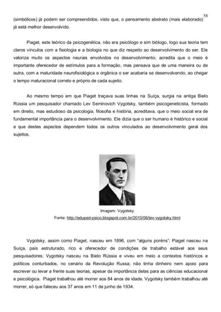 58
(simbólicos) já podem ser compreendidos, visto que, o pensamento abstrato (mais elaborado)
já está melhor desenvolvido.
Piaget, este teórico da psicogenética, não era psicólogo e sim biólogo, logo sua teoria tem
claros vínculos com a fisiologia e a biologia no que diz respeito ao desenvolvimento do ser. Ele
valoriza muito os aspectos neurais envolvidos no desenvolvimento; acredita que o meio é
importante oferecedor de estímulos para a formação, mas pensava que de uma maneira ou de
outra, com a maturidade neurofisiológica e orgânica o ser acabaria se desenvolvendo, ao chegar
o tempo maturacional correto e próprio de cada sujeito.
Ao mesmo tempo em que Piaget traçava suas linhas na Suíça, surgia na antiga Bielo
Rússia um pesquisador chamado Lev Seminovich Vygotsky, também psicogeneticista, formado
em direito, mas estudioso da psicologia, filosofia e história, acreditava, que o meio social era de
fundamental importância para o desenvolvimento. Ele dizia que o ser humano é histórico e social
e que destes aspectos dependem todos os outros vinculados ao desenvolvimento geral dos
sujeitos.
Imagem: Vygotsky
Fonte: http://eduped-psico.blogspot.com.br/2010/06/lev-vygotsky.html
Vygotsky, assim como Piaget, nasceu em 1896, com “alguns poréns”: Piaget nasceu na
Suíça, país estruturado, rico e oferecedor de condições de trabalho estável aos seus
pesquisadores; Vygotsky nasceu na Bielo Rússia e viveu em meio a contextos históricos e
políticos conturbados, no cenário da Revolução Russa; não tinha dinheiro nem apoio para
escrever ou levar a frente suas teorias, apesar da importância delas para as ciências educacional
e psicológica. Piaget trabalhou até morrer aos 84 anos de idade. Vygotsky também trabalhou até
morrer, só que faleceu aos 37 anos em 11 de junho de 1934.
 