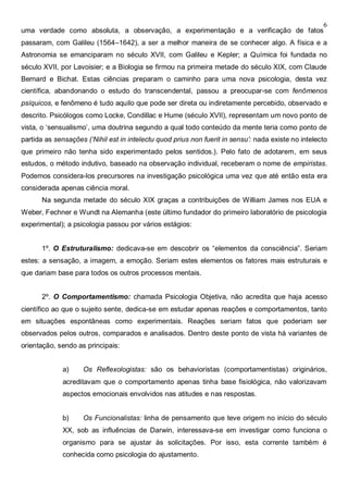 6
uma verdade como absoluta, a observação, a experimentação e a verificação de fatos
passaram, com Galileu (1564–1642), a ser a melhor maneira de se conhecer algo. A física e a
Astronomia se emanciparam no século XVII, com Galileu e Kepler; a Química foi fundada no
século XVII, por Lavoisier; e a Biologia se firmou na primeira metade do século XIX, com Claude
Bernard e Bichat. Estas ciências preparam o caminho para uma nova psicologia, desta vez
científica, abandonando o estudo do transcendental, passou a preocupar-se com fenômenos
psíquicos, e fenômeno é tudo aquilo que pode ser direta ou indiretamente percebido, observado e
descrito. Psicólogos como Locke, Condillac e Hume (século XVII), representam um novo ponto de
vista, o ‘sensualismo’, uma doutrina segundo a qual todo conteúdo da mente teria como ponto de
partida as sensações (‘Nihil est in intelectu quod prius non fuerit in sensu’: nada existe no intelecto
que primeiro não tenha sido experimentado pelos sentidos.). Pelo fato de adotarem, em seus
estudos, o método indutivo, baseado na observação individual, receberam o nome de empiristas.
Podemos considera-los precursores na investigação psicológica uma vez que até então esta era
considerada apenas ciência moral.
Na segunda metade do século XIX graças a contribuições de William James nos EUA e
Weber, Fechner e Wundt na Alemanha (este último fundador do primeiro laboratório de psicologia
experimental); a psicologia passou por vários estágios:
1º. O Estruturalismo: dedicava-se em descobrir os “elementos da consciência”. Seriam
estes: a sensação, a imagem, a emoção. Seriam estes elementos os fatores mais estruturais e
que dariam base para todos os outros processos mentais.
2º. O Comportamentismo: chamada Psicologia Objetiva, não acredita que haja acesso
científico ao que o sujeito sente, dedica-se em estudar apenas reações e comportamentos, tanto
em situações espontâneas como experimentais. Reações seriam fatos que poderiam ser
observados pelos outros, comparados e analisados. Dentro deste ponto de vista há variantes de
orientação, sendo as principais:
a) Os Reflexologistas: são os behavioristas (comportamentistas) originários,
acreditavam que o comportamento apenas tinha base fisiológica, não valorizavam
aspectos emocionais envolvidos nas atitudes e nas respostas.
b) Os Funcionalistas: linha de pensamento que teve origem no início do século
XX, sob as influências de Darwin, interessava-se em investigar como funciona o
organismo para se ajustar às solicitações. Por isso, esta corrente também é
conhecida como psicologia do ajustamento.
 
