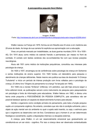 60
A psicogenética segundo Henri Wallon
Imagem: Wallon
Fonte: http://revistaescola.abril.com.br/historia/pratica-pedagogica/educador-integral-423298.shtml
Wallon nasceu na França em 1879, formou-se em filosofia aos 23 anos e em medicina aos
29 anos de idade. Ao longo de sua carreira foi explícita sua aproximação com a educação.
Viveu um período marcado por instabilidades, as duas guerras mundiais (1914 -18 e 1939 -
45). Em 1914 atuou como médico do exército francês e permaneceu por meses no front de
combate. O contato com lesões cerebrais dos ex-combatentes fez com que revisse posições
neurológicas.
Atuou até 1931 como médico de instituições psiquiátricas, consolidou seu interesse pela
psicologia da criança.
De 1920 a 1937, encarregou-se de conferências sobre psicologia da criança em Sorbonne
e outras instituições de ensino superior. Em 1925 fundou um laboratório para pesquisa e
atendimento de crianças deficientes. Neste mesmo ano publica sua tese de doutorado “A Criança
Turbulenta” e inicia um período de intensa produção com livros voltados para a psicologia da
criança. (O último livro “Origens do pensamento na criança” foi lançado em 1945).
Em 1948 cria a revista “Enfance” (infância). Um periódico, que até hoje procura seguir a
linha editorial inicial, as publicações servem como instrumento de pesquisa para pesquisadores
em psicologia e fonte de informação para educadores. Wallon faleceu em 1962, e deixou uma
teoria onde propunha a PSICOGÊNESE DA PESSOA COMPLETA, pois acreditava não ser
possível destacar apenas um aspecto do desenvolvimento humano para estudar.
Admite o organismo como condição primeira do pensamento, pois toda a função psíquica
supõe um componente orgânico. No entanto, considera que isto não é condição suficiente, pois o
objeto da ação mental vem do ambiente no qual o sujeito está inserido, ou seja, o estímulo para
que o organismo se desenvolva vem de fora. Considerava que o homem é um ser determinado
fisiológica e socialmente, sujeito a disposições internas e a situações externas.
A criança, para Wallon, é um ser essencialmente emocional que gradualmente vai
constituindo-se um ser sócio - cognitivo. Por isso a criança deve ser observada contextualizada
 