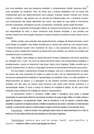 61
com uma realidade; para que possamos entender o comportamento infantil, devemos olhar
suas condições de existência. Pois, as trocas que a criança estabelece com os outros são
fundamentais para seu desenvolvimento como pessoa. Crianças nascem imersas num mundo
cultural e simbólico, mas passam por um período de indiferenciação com o ambiente humano,
sua compreensão das coisas dependerá dos outros, que darão às suas ações e movimentos
formato e expressão, interagindo com ela, incentivando, orientando, dando noção de limites.
Antes do surgimento da linguagem falada, as crianças comunicam-se, através da ação em
sua interpretação do meio, e assim constroem suas próprias emoções, o que constitui seu
primeiro sistema de comunicação expressiva; nestes processos acontecem trocas sociais como a
imitação.
Wallon propõe, para entender este desenvolvimento, estágios de desenvolvimento, assim
como Piaget os propõem, mas Wallon acredita que a criança não cresce de uma maneira linear.
O desenvolvimento humano tem momentos de crise, e nós precisamos destas, pois para a
criança ou para o adulto não é possível se desenvolver sem conflitos, ao contrário os conflitos são
necessários paro o crescimento.
Para Wallon, cada estágio do desenvolvimento humano estabelece uma forma específica
de interação com o outro. No início do desenvolvimento existe uma predominância biológica, e
gradativamente o social vai adquirindo mais força. Assim como Vygotsky, Wallon acredita que o
social é imprescindível. A cultura e a linguagem fornecem ao pensamento elementos para evoluir.
Em sua origem o pensamento emerge da imitação, mas com o desenvolvimento as ações
da criança não mais precisarão ter origem na ação do outro, ela vai "desprender-se" do outro,
tornando-se gradualmente habilitada à representação da realidade. Este é um salto qualitativo no
desenvolvimento do pensar, é a passagem do ato imitativo concreto chamado de simulacro
(imitação em ato) para um pensar onde forma-se uma ponte entre formas concretas e a
representação destas. É onde a criança se desloca da inteligência prática, do ato, para iniciar
situações mais simbólicas de inteligência verbal ou representativa.
O pensamento infantil é sincrético, Wallon coloca o sincretismo como sendo a principal
característica do pensamento infantil. No pensamento sincrético tudo pode se ligar, reflete um caráter confuso e
global da percepção e do pensamento infantil. Mas no sincretismo, o ato de misturar e confundir ideias,
possibilita osurgimento de relações próprias e inéditas necessárias ao atocriador, osincretismoé essencial para
invenção.A criançatende misturar ecombinarideias eimagensdeformasvariadas. Como exemplo, temos:
Fabulação: o fato de inventar uma explicação própria diante do desconhecimento de um fato ou
fenômeno.Porissorelatosinfantissãoincrementadoscomelementosimaginários.
T au t o l o g i a : p a l av r a q u e v e m d o g r e g o “ t au t ó ” , q u e s i g n i f i c a “ o
m e s m o ” consisteemdefinirumtermopela repetiçãodo mesmo.
 