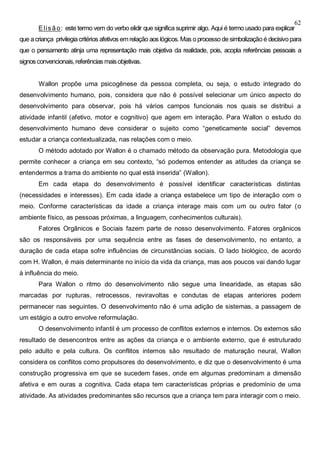 62
Elisão: este termo vem do verbo elidir que significa suprimir algo. Aqui é termo usado para explicar
que acriança privilegiacritérios afetivos emrelação aos lógicos. Mas o processodesimbolizaçãoé decisivopara
que o pensamento atinja uma representação mais objetiva da realidade, pois, acopla referências pessoais a
signosconvencionais,referências maisobjetivas.
Wallon propõe uma psicogênese da pessoa completa, ou seja, o estudo integrado do
desenvolvimento humano, pois, considera que não é possível selecionar um único aspecto do
desenvolvimento para observar, pois há vários campos funcionais nos quais se distribui a
atividade infantil (afetivo, motor e cognitivo) que agem em interação. Para Wallon o estudo do
desenvolvimento humano deve considerar o sujeito como “geneticamente social” devemos
estudar a criança contextualizada, nas relações com o meio.
O método adotado por Wallon é o chamado método da observação pura. Metodologia que
permite conhecer a criança em seu contexto, “só podemos entender as atitudes da criança se
entendermos a trama do ambiente no qual está inserida” (Wallon).
Em cada etapa do desenvolvimento é possível identificar características distintas
(necessidades e interesses). Em cada idade a criança estabelece um tipo de interação com o
meio. Conforme características da idade a criança interage mais com um ou outro fator (o
ambiente físico, as pessoas próximas, a linguagem, conhecimentos culturais).
Fatores Orgânicos e Sociais fazem parte de nosso desenvolvimento. Fatores orgânicos
são os responsáveis por uma sequência entre as fases de desenvolvimento, no entanto, a
duração de cada etapa sofre influências de circunstâncias sociais. O lado biológico, de acordo
com H. Wallon, é mais determinante no início da vida da criança, mas aos poucos vai dando lugar
à influência do meio.
Para Wallon o ritmo do desenvolvimento não segue uma linearidade, as etapas são
marcadas por rupturas, retrocessos, reviravoltas e condutas de etapas anteriores podem
permanecer nas seguintes. O desenvolvimento não é uma adição de sistemas, a passagem de
um estágio a outro envolve reformulação.
O desenvolvimento infantil é um processo de conflitos externos e internos. Os externos são
resultado de desencontros entre as ações da criança e o ambiente externo, que é estruturado
pelo adulto e pela cultura. Os conflitos internos são resultado de maturação neural, Wallon
considera os conflitos como propulsores do desenvolvimento, e diz que o desenvolvimento é uma
construção progressiva em que se sucedem fases, onde em algumas predominam a dimensão
afetiva e em ouras a cognitiva. Cada etapa tem características próprias e predomínio de uma
atividade. As atividades predominantes são recursos que a criança tem para interagir com o meio.
 