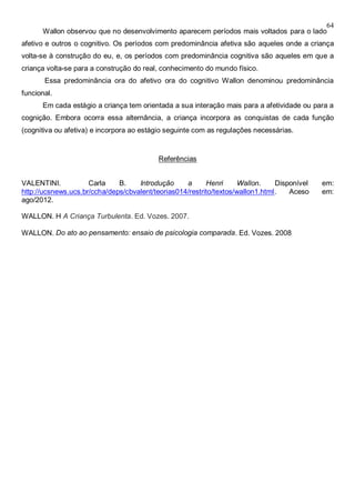 64
Wallon observou que no desenvolvimento aparecem períodos mais voltados para o lado
afetivo e outros o cognitivo. Os períodos com predominância afetiva são aqueles onde a criança
volta-se à construção do eu, e, os períodos com predominância cognitiva são aqueles em que a
criança volta-se para a construção do real, conhecimento do mundo físico.
Essa predominância ora do afetivo ora do cognitivo Wallon denominou predominância
funcional.
Em cada estágio a criança tem orientada a sua interação mais para a afetividade ou para a
cognição. Embora ocorra essa alternância, a criança incorpora as conquistas de cada função
(cognitiva ou afetiva) e incorpora ao estágio seguinte com as regulações necessárias.
Referências
VALENTINI. Carla B. Introdução a Henri Wallon. Disponível em:
http://ucsnews.ucs.br/ccha/deps/cbvalent/teorias014/restrito/textos/wallon1.html. Aceso em:
ago/2012.
WALLON. H A Criança Turbulenta. Ed. Vozes. 2007.
WALLON. Do ato ao pensamento: ensaio de psicologia comparada. Ed. Vozes. 2008
 