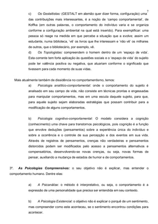 7
c) Os Gestaltistas: (GESTALT em alemão quer dizer forma, configuração) uma
das contribuições mais interessantes, é a noção de ‘campo comportamental’, de
Koffka (em outras palavras, o comportamento do indivíduo varia e se organiza
conforme a configuração ambiental na qual está inserido). Para exemplificar: uma
pessoa só reage na medida em que percebe a situação que a evolve; assim um
estudante, numa biblioteca, ‘vê’ os livros que lhe interessam e ‘não vê’ os milhares
de outros, que o bibliotecário, por exemplo, vê.
d) Os Topologistas: compreendem o homem dentro de um ‘espaço de vida’.
Esta corrente tem forte aplicação às questões sociais e o ‘espaço de vida’ do sujeito
pode ter valência positiva ou negativa, que atuariam conforme o significado que
tivessem para cada momento de suas vidas.
Mais atualmente também de dissidência no comportamentismo, temos:
a) Psicologia analítico-comportamental: onde o comportamento do sujeito é
analisado em seu campo de vida, não consiste em técnicas prontas e engessadas
para manipular comportamentos, mas em uma escuta daquele sujeito, para que,
para aquele sujeito sejam elaboradas estratégias que possam contribuir para a
modificação de alguns comportamentos.
b) Psicologia cognitivo-comportamental: O modelo considera a cognição
(conhecimento) uma chave para transtornos psicológicos, pois cognição é a função
que envolve deduções (pensamentos) sobre a experiência única do indivíduo e
sobre a ocorrência e o controle de sua percepção e dos eventos em sua vida.
Através de registros de pensamentos, crenças não verdadeiras e pensamentos
distorcidos podem ser modificados pelo acesso a pensamentos alternativos e
compensatórios, desenvolvendo-se novas crenças, ou seja, novas formas de
pensar, auxiliando a mudança de estados de humor e de comportamentos.
3º. As Psicologias Compreensivas: o seu objetivo não é explicar, mas entender o
comportamento humano. Dentre elas:
a) A Psicanálise: o método é interpretativo, ou seja, o comportamento é a
expressão de uma personalidade que precisa ser entendida em seu contexto.
b) A Psicologia Existencial: o objetivo não é explicar o porquê de um sentimento,
mas compreender como este aconteceu, se o sentimento encontrou condições para
acontecer.
 