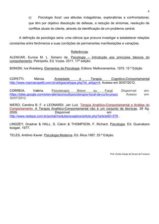 8
c) Psicologia focal: usa atitudes indagatórias, exploratórias e confrontadoras;
que têm por objetivo dissolução de defesas, a redução de sintomas, resolução de
conflitos atuais do cliente, através da identificação de um problema central.
A definição de psicologia seria: uma ciência que procura investigar e estabelecer relações
constantes entre fenômenos e suas condições de permanentes manifestações e variações.
Referências
ALENCAR, Eunice M. L. Soriano de. Psicologia – Introdução aos princípios básicos do
comportamento. Petrópolis. Ed. Vozes. 2011. 17ª edição.
BONOW, Iva Waisberg. Elementos de Psicologia. Editora: Melhoramentos. 1975. 15 ª Edição
COPETTI. Márcia. Ansiedade e Terapia Cognitivo-Comportamental
http://www.marciacopetti.com.br/artigos/artigos.php?id_artigo=4. Acesso em 30/07/2012.
CORREIA. Valéria. Psicoterapia Breve ou Focal. Disponível em:
https://sites.google.com/site/valeriaconsult/psicoterapia-focal-de-curto-prazo. Acesso em:
30/07/2012.
NIERO, Carolina B. F. e LEONARDI, Jan Luiz. Terapia Analítico-Comportamental e Análise do
Comportamento. A Terapia Analítico-Comportamental não é um conjunto de técnicas. 28 Ag.
2009. Disponível em :
http://www.redepsi.com.br/portal/modules/soapbox/article.php?articleID=578 .
LINDZEY, Gradner & HALL, S. Calvin & THOMPSON, F. Richard. Psicologia. Ed. Guanabara
koogan. 1977.
TELES, Antônio Xavier. Psicologia Moderna. Ed. Ática.1987. 25 ª Edição.
Prof. Zoráia Araujo de Souza da Fonseca
 
