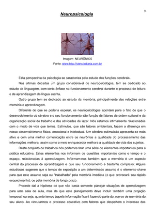 9
Neuropsicologia
Imagem: NEURÔNIOS
Fonte: www.http://cienciadiaria.com.br
Esta perspectiva da psicologia se caracteriza pelo estudo das funções cerebrais.
Nas últimas décadas um grupo considerável de neuropsicólogos, tem se dedicado ao
estudo da linguagem, com certa ênfase no funcionamento cerebral durante o processo de leitura
e de aprendizagem da língua escrita.
Outro grupo tem se dedicado ao estudo da memória, principalmente das relações entre
memória e aprendizagem.
Diferente do que se poderia esperar, os neuropsicólogos apontam para o fato de que o
desenvolvimento do cérebro e o seu funcionamento são função de fatores de ordem cultural e da
organização social do trabalho e das atividades de lazer. Nós estamos intimamente relacionados
com o modo de vida que temos. Estímulos, que são fatores ambientais, fazem a diferença em
nosso desenvolvimento físico, emocional e intelectual. Um cérebro estimulado apresenta-se mais
ativo e com uma melhor comunicação entre os neurônios a qualidade do processamento das
informações melhora; assim como o meio enriquecedor melhora a qualidade de vida dos sujeitos.
Deste conjunto de trabalhos nós podemos tirar uma série de elementos importantes para a
prática educativa. Estes elementos nos informam de questões importantes como o tempo e o
espaço, relacionadas à aprendizagem. Informam-nos também que a memória é um aspecto
central do processo de aprendizagem e que seu funcionamento é bastante complexo. Alguns
estudiosos sugerem que o tempo de exposição a um determinado assunto é o elemento-chave
para que este assunto seja ou "trabalhado" pela memória imediata (o que provocará seu rápido
esquecimento), ou pela memória de longo prazo.
Procede daí a hipótese de que não basta somente planejar situações de aprendizagem
para uma sala de aula, mas de que este planejamento deve incluir também uma projeção
temporal, ou seja, quanto tempo àquela informação ficará fazendo parte do acervo de memória do
seu aluno. Ao vincularmos o processo educativo com fatores que despertem o interesse dos
 