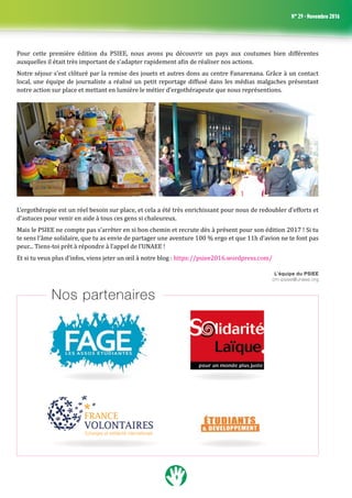 9
N° 29 - Novembre 2016
Pour cette première édition du PSIEE, nous avons pu découvrir un pays aux coutumes bien différentes
auxquelles il était très important de s’adapter rapidement afin de réaliser nos actions. 
Notre séjour s’est clôturé par la remise des jouets et autres dons au centre Fanarenana. Grâce à un contact
local, une équipe de journaliste a réalisé un petit reportage diffusé dans les médias malgaches présentant
notre action sur place et mettant en lumière le métier d’ergothérapeute que nous représentions.
L’ergothérapie est un réel besoin sur place, et cela a été très enrichissant pour nous de redoubler d’efforts et
d’astuces pour venir en aide à tous ces gens si chaleureux.
Mais le PSIEE ne compte pas s’arrêter en si bon chemin et recrute dès à présent pour son édition 2017 ! Si tu
te sens l’âme solidaire, que tu as envie de partager une aventure 100 % ergo et que 11h d’avion ne te font pas
peur... Tiens-toi prêt à répondre à l’appel de l’UNAEE !
Et si tu veux plus d’infos, viens jeter un œil à notre blog : https://psiee2016.wordpress.com/
L’équipe du PSIEE
cm-psiee@unaee.org
Nos partenaires
 