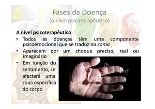 Fases da Doença
(a nível psicoterapêutico)
A nível psicoterapêutico
• Todos as doenças têm uma componente
psicoemocional que se traduz no soma
• Aparecem por um choque preciso, real ou
imaginário
• Em função do
sentimento, se
afectará uma
zona específica
do corpo
 