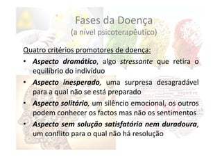 Quatro critérios promotores de doença:
• Aspecto dramático, algo stressante que retira o
equilíbrio do indivíduo
• Aspecto inesperado, uma surpresa desagradável
para a qual não se está preparado
• Aspecto solitário, um silêncio emocional, os outros
podem conhecer os factos mas não os sentimentos
• Aspecto sem solução satisfatória nem duradoura,
um conflito para o qual não há resolução
Fases da Doença
(a nível psicoterapêutico)
 