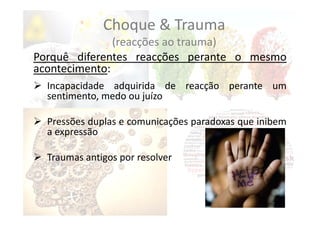 Choque & Trauma
(reacções ao trauma)
Porquê diferentes reacções perante o mesmo
acontecimento:
 Incapacidade adquirida de reacção perante um
sentimento, medo ou juízo
 Pressões duplas e comunicações paradoxas que inibem
a expressão
 Traumas antigos por resolver
 