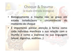 Choque & Trauma
(a dupla entrada biológica)
• Biologicamente o trauma não se grava em
estado isolado/puro – circunstâncias do
momento do choque
• É importante prestar atenção à forma como
cada indivíduo manifesta a sua relação com o
mundo e como a expressa na sua linguagem
(visual, digestiva, auditiva…)
 