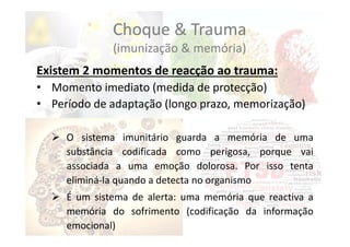 Choque & Trauma
(imunização & memória)
Existem 2 momentos de reacção ao trauma:
• Momento imediato (medida de protecção)
• Período de adaptação (longo prazo, memorização)
 O sistema imunitário guarda a memória de uma
substância codificada como perigosa, porque vai
associada a uma emoção dolorosa. Por isso tenta
eliminá‐la quando a detecta no organismo
 É um sistema de alerta: uma memória que reactiva a
memória do sofrimento (codificação da informação
emocional)
 