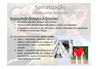 Somatização
(Inconsciente Biológico)
Inconsciente Biológico & Emoções
• Emoções não têm tempo nem espaço
• Inconsciente não faz distinção entre o real e o imaginário
• Frequência vibratória das emoções afecta a biologia do organismo
e conduz a mudanças físicas
 Dois sentimentos essenciais: amor e medo
 Amor – frequência vibratória alta e
rápida, muita activação de códigos de
aminoácidos, maior receptividade e
solução
 Medo – frequência vibratória baixa e
lenta, pouca activação de códigos de
aminoácidos, opções limitadas e baixa
capacidade de resolução
 