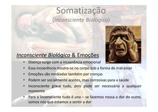 Somatização
(Inconsciente Biológico)
Inconsciente Biológico & Emoções
• Doença surge com a incoerência emocional
• Essa incoerência mostra‐se no corpo sob a forma de mal‐estar
• Emoções são mediadas também por crenças
• Podem ser socialmente aceites, mas corrosivas para a saúde
• Inconsciente grava tudo, pois pode ser necessário a qualquer
momento
• Para o Inconsciente tudo é uno – se fazemos nossa a dor do outro,
somos nós que estamos a sentir a dor
 