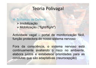 Teoria Polivagal
 Sistemas de Defesa:
 Imobilização
 Mobilização (“fight/flight”)
Actividade vagal – portal de monitorização fácil,
função protectora do nosso sistema nervoso
Fora da consciência, o sistema nervoso está
continuamente avaliando o risco no ambiente,
elabora juízos e estabelece prioridades para as
condutas que são adaptativas (neurocepção)
 