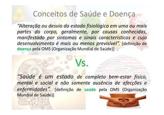 “Alteração ou desvio do estado fisiológico em uma ou mais
partes do corpo, geralmente, por causas conhecidas,
manifestado por sintomas e sinais característicos e cujo
desenvolvimento é mais ou menos previsível”. [definição de
doença pela OMS (Organização Mundial de Saúde)]
Vs.
“Saúde é um estado de completo bem‐estar físico,
mental e social e não somente ausência de afecções e
enfermidades“. [definição de saúde pela OMS (Organização
Mundial de Saúde)]
Conceitos de Saúde e Doença
 