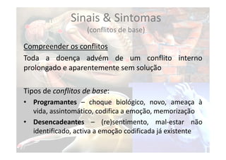 Sinais & Sintomas
(conflitos de base)
Compreender os conflitos
Toda a doença advém de um conflito interno
prolongado e aparentemente sem solução
Tipos de conflitos de base:
• Programantes – choque biológico, novo, ameaça à
vida, assintomático, codifica a emoção, memorização
• Desencadeantes – (re)sentimento, mal‐estar não
identificado, activa a emoção codificada já existente
 