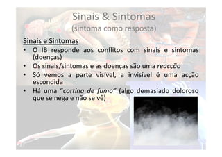Sinais & Sintomas
(sintoma como resposta)
Sinais e Sintomas
• O IB responde aos conflitos com sinais e sintomas
(doenças)
• Os sinais/sintomas e as doenças são uma reacção
• Só vemos a parte visível, a invisível é uma acção
escondida
• Há uma “cortina de fumo” (algo demasiado doloroso
que se nega e não se vê)
 