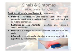 Sinais & Sintomas
(tipos de manifestação)
Distintos tipos de manifestação: (continuação)
• Bloqueio – resultado de uma escolha ilusória entre seguir
perdendo (seguir num trabalho infame) ou sair perdendo (cair
na miséria económica).
• Problemas de comportamento – manifesta uma rejeição a
aceitar a realidade.
• Infecção – a infecção duradoura esconde uma evolução não
aceite.
• Inflamação – a inflamação duradoura esconde uma solução
superficial ou o inconsciente.
 