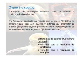 O que é o coping:
• Conjunto de estratégias utilizadas para se adaptar a
circunstâncias adversas
Em Psicologia, analisado na relação com o stress: “tentativa ou
empenho para lidar com exigências externas (do ambiente) ou
internas (do próprio sujeito) percebidas como sobrecarregando ou
excedendo os recursos da pessoa.” (Folkman e Lazarus)
Estratégias de coping (funcionais
básicas):
 voltadas para a resolução do
problema
 voltadas para a regulação da
emoção
 