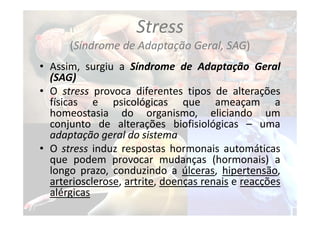 Stress
(Síndrome de Adaptação Geral, SAG)
• Assim, surgiu a Síndrome de Adaptação Geral
(SAG)
• O stress provoca diferentes tipos de alterações
físicas e psicológicas que ameaçam a
homeostasia do organismo, eliciando um
conjunto de alterações biofisiológicas – uma
adaptação geral do sistema
• O stress induz respostas hormonais automáticas
que podem provocar mudanças (hormonais) a
longo prazo, conduzindo a úlceras, hipertensão,
arteriosclerose, artrite, doenças renais e reacções
alérgicas
 