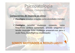 Componentes de resposta ao stress:
 Psicológico (envolve emoções como ansiedade e tensão)
 Fisiológico (envolve mudanças corporais, como
frequência cardíaca aumentada, pressão sanguínea e
tensão muscular. Estas mudanças preparam‐nos para a
acção física, fight/flight ou imobilização)
SOMOS MOTIVADOS A REDUZI‐LAS!!!!
Psicopatologia
(Stress, Componentes)
 