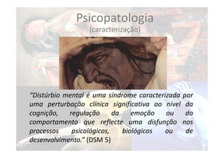 “Distúrbio mental é uma síndrome caracterizada por
uma perturbação clínica significativa ao nível da
cognição, regulação da emoção ou do
comportamento que reflecte uma disfunção nos
processos psicológicos, biológicos ou de
desenvolvimento.” (DSM 5)
Psicopatologia
(caracterização)
 