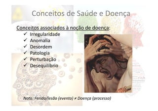 Conceitos associados à noção de doença:
 Irregularidade
 Anomalia
 Desordem
 Patologia
 Perturbação
 Desequilíbrio
Nota: Ferida/lesão (evento) ≠ Doença (processo)
Conceitos de Saúde e Doença
 