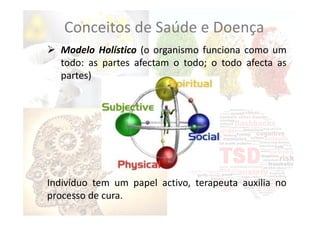  Modelo Holístico (o organismo funciona como um
todo: as partes afectam o todo; o todo afecta as
partes)
Indivíduo tem um papel activo, terapeuta auxilia no
processo de cura.
Conceitos de Saúde e Doença
 