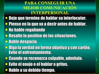 PARA CONSEGUIR UNA MEJOR COMUNICACIÓN INTERPERSONAL Deje que termine de hablar su interlocutor. Piense en lo que va a decir antes de hablar. No hable regañando Resalte lo positivo de las situaciones. Hable despacio. Diga la verdad en forma objetiva y con cariño. Evite el enfrentamiento. Cuando se reconozca culpable, admitalo. Evite el enojo o el hablar a gritos. Hable a su debido tiempo. 