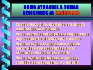COMO AYUDARLE A TOMAR DECISIONES AL   SANGUINEO Cuando hace algo, prémielo con alguna manifestación de afecto. No le tolere la indisciplina, aunque tenga que castigarlo siempre por lo mismo. Hágale ver que lo que hace o deja de hacer tiene consecuencias que lo afectarán. No lo proteja de ello. No le permita la glotonería; que las comidas sean regulares, y a horario. 