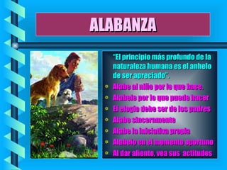 ALABANZA “ El principio más profundo de la naturaleza humana es el anhelo de ser apreciado”. Alabe al niño por lo que hace. Alabele por lo que puede hacer El elogio debe ser de los padres Alabe sinceramente Alabe la iniciativa propia Alabelo en el momento oportuno Al dar aliento, vea sus  actitudes   