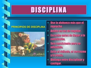 DISCIPLINA Use la alabanza más que el reproche. Anime en vez de regañar. Escuche antes de llegar a la conclusión. Sea consistente pero no inflexible. Evite el ridículo, el sarcasmo y la ironía. Distinga entre disciplinar y castigar. PRINCIPIOS DE DISCIPLINA 