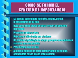 COMO SE FORMA EL SENTIDO DE IMPORTANCIA Su actitud como padre hacia Ud. mismo, afecta la autoestima de su hijo. Deje que su hijo ayude en casa (crecer es sentirse necesario. Presenta su hijo a otros. Deje que el niño hable por si mismo De al niño el privilegio de elegir y respete sus opiniones siempre que sea posible. Pase tiempo con su hijo. Aliente el sentido de valor e importancia de su hijo, confiandole cosas que le entusiasmen.   