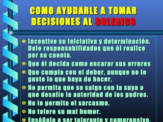 COMO AYUDARLE A TOMAR DECISIONES AL  COLERICO Incentive su iniciativa y determinación. Dele responsabilidades que él realice  por su cuenta. Que él decida como encarar sus errores Que cumpla con el deber, aunque no le guste lo que haya de hacer. No permita que se salga con la suya o que desafíe la autoridad de los padres. No le permita el sarcasmo. No tolere su mal humor. Enséñele a ser tolerante y comprensivo . 
