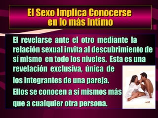El Sexo Implica Conocerse  en lo más Intimo El  revelarse  ante  el  otro  mediante  la  relación sexual invita al descubrimiento de sí mismo  en todo los niveles.  Esta es una  revelación  exclusiva,  única  de los integrantes de una pareja.  Ellos se conocen a sí mismos más  que a cualquier otra persona. 