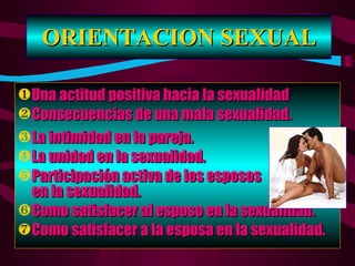 ORIENTACION SEXUAL Una actitud positiva hacia la sexualidad Consecuencias de una mala sexualidad. La intimidad en la pareja. La unidad en la sexualidad. Participación activa de los esposos  en la sexualidad. Como satisfacer al esposo en la sexualidad. Como satisfacer a la esposa en la sexualidad. 