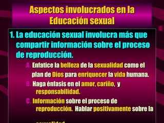 Aspectos involucrados en la Educación sexual 1. La educación sexual involucra más que compartir información sobre el proceso de reproducción. A .  Enfatice la  belleza  de la  sexualidad  como el  plan de  Dios  para  enriquecer  la  vida  humana. B .  Haga énfasis en el  amor, cariño ,  y   responsabilidad. C .   Información  sobre el proceso de    reproducción.   Hablar  positivamente  sobre la    sexualidad. 
