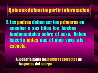 Quienes deben impartir información 2. Los  padres  deben ser los  primeros  en enseñar  a  sus  hijos  los  hechos  fundamentales  sobre  el  sexo.  Deben hacerlo  antes   que  el  niño  vaya  a la  escuela. A . Debería saber los  nombres correctos  de   las  partes  del  cuerpo. 
