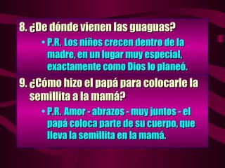 8.  ¿De dónde vienen las guaguas? P.R. Los niños crecen dentro de la madre, en un lugar muy especial, exactamente como Dios lo planeó. 9.  ¿Cómo hizo el papá para colocarle la   semillita a la mamá? P.R.  Amor - abrazos - muy juntos - el papá coloca parte de su cuerpo, que lleva la semillita en la mamá. 