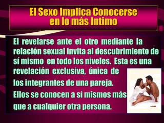 El Sexo Implica Conocerse
en lo más Intimo
El revelarse ante el otro mediante la
relación sexual invita al descubrimiento de
sí mismo en todo los niveles. Esta es una
revelación exclusiva, única de
los integrantes de una pareja.
Ellos se conocen a sí mismos más
que a cualquier otra persona.
 