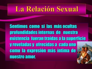 La Relación Sexual
Sentimos como si las más ocultas
profundidades internas de nuestra
existencia fueran traídas a la superficie
y reveladas y ofrecidas a cada uno
como la expresión más íntima de
nuestro amor.
 