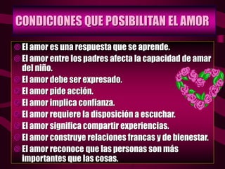 CONDICIONES QUE POSIBILITAN EL AMOR
El amor es una respuesta que se aprende.
El amor entre los padres afecta la capacidad de amar
del niño.
El amor debe ser expresado.
El amor pide acción.
El amor implica confianza.
El amor requiere la disposición a escuchar.
El amor significa compartir experiencias.
El amor construye relaciones francas y de bienestar.
El amor reconoce que las personas son más
importantes que las cosas.
 