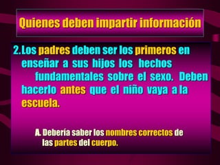 Quienes deben impartir información
2.Los padres deben ser los primeros en
enseñar a sus hijos los hechos
fundamentales sobre el sexo. Deben
hacerlo antes que el niño vaya a la
escuela.
A. Debería saber los nombres correctos de
las partes del cuerpo.
 