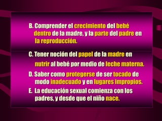 C. Tener noción del papel de la madre en
nutrir al bebé por medio de leche materna.
D. Saber como protegerse de ser tocado de
modo inadecuado y en lugares impropios.
E. La educación sexual comienza con los
padres, y desde que el niño nace.
B. Comprender el crecimiento del bebé
dentro de la madre, y la parte del padre en
la reproducción.
 
