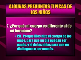 ALGUNAS PREGUNTAS TIPICAS DE
LOS NIÑOS
7. ¿Por qué mi cuerpo es diferente al de
mi hermano?
• P.R. Porque Dios hizo el cuerpo de los
niños, para que un día puedan ser
papás, y el de las niñas para que un
día lleguen a ser mamás.
 