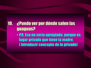 10. ¿Puedo ver por dónde salen las
guaguas?
• P.R. Eso no sería apropiado, porque es
lugar privado que tiene la madre.
( Introducir concepto de lo privado)
 